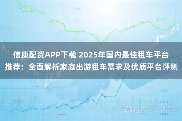 信康配资APP下载 2025年国内最佳租车平台推荐：全面解析家庭出游租车需求及优质平台评测