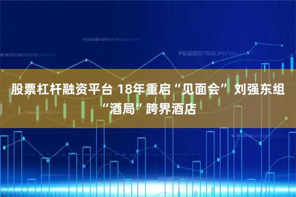 股票杠杆融资平台 18年重启“见面会” 刘强东组“酒局”跨界酒店