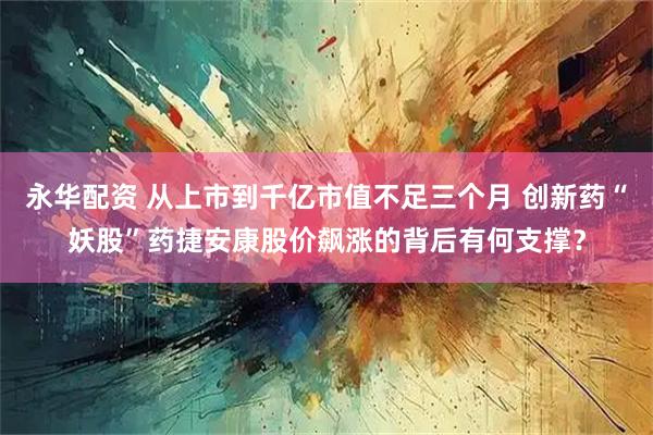 永华配资 从上市到千亿市值不足三个月 创新药“妖股”药捷安康股价飙涨的背后有何支撑?