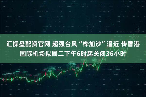 汇操盘配资官网 超强台风“桦加沙”逼近 传香港国际机场拟周二下午6时起关闭36小时