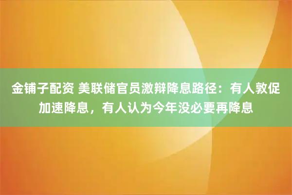 金铺子配资 美联储官员激辩降息路径：有人敦促加速降息，有人认为今年没必要再降息