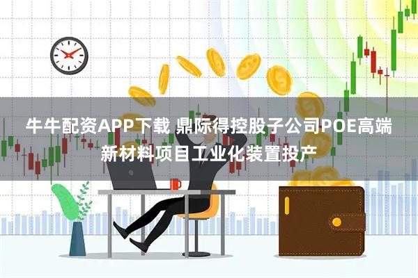 牛牛配资APP下载 鼎际得控股子公司POE高端新材料项目工业化装置投产