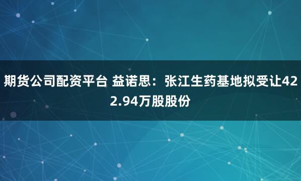 期货公司配资平台 益诺思：张江生药基地拟受让422.94万股股份