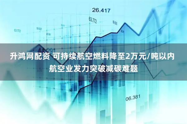 升鸿网配资 可持续航空燃料降至2万元/吨以内 航空业发力突破减碳难题
