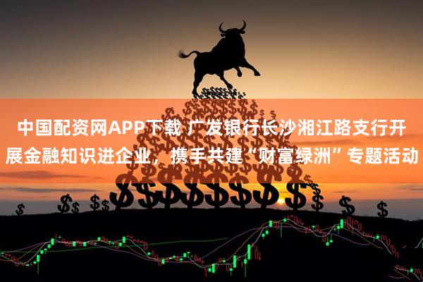 中国配资网APP下载 广发银行长沙湘江路支行开展金融知识进企业，携手共建“财富绿洲”专题活动