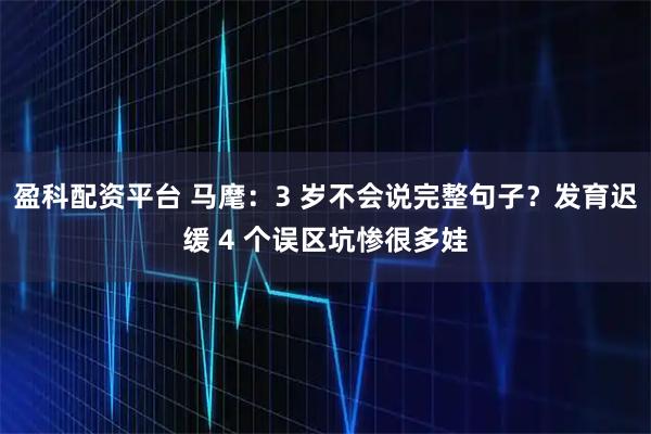 盈科配资平台 马麾：3 岁不会说完整句子？发育迟缓 4 个误区坑惨很多娃