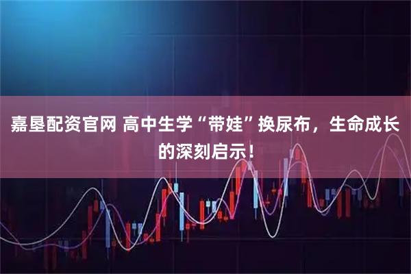 嘉垦配资官网 高中生学“带娃”换尿布,生命成长的深刻启示!