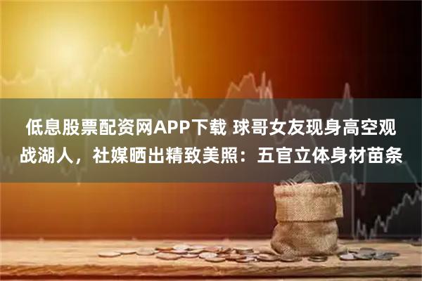 低息股票配资网APP下载 球哥女友现身高空观战湖人，社媒晒出精致美照：五官立体身材苗条