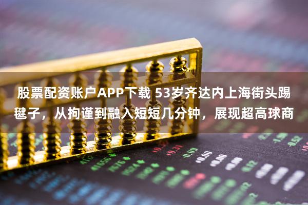 股票配资账户APP下载 53岁齐达内上海街头踢毽子，从拘谨到融入短短几分钟，展现超高球商