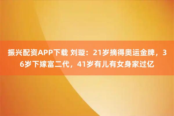 振兴配资APP下载 刘璇：21岁摘得奥运金牌，36岁下嫁富二代，41岁有儿有女身家过亿