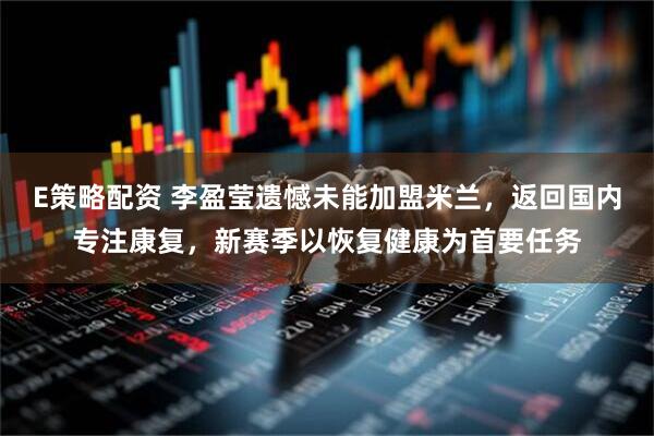 E策略配资 李盈莹遗憾未能加盟米兰，返回国内专注康复，新赛季以恢复健康为首要任务