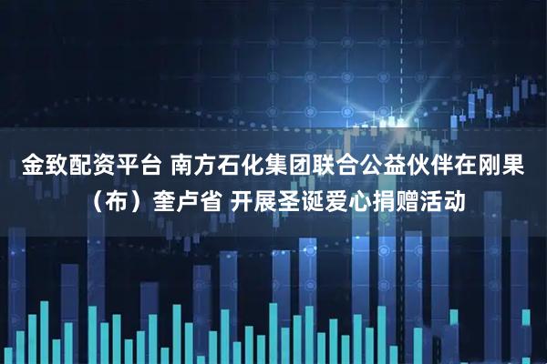 金致配资平台 南方石化集团联合公益伙伴在刚果（布）奎卢省 开展圣诞爱心捐赠活动