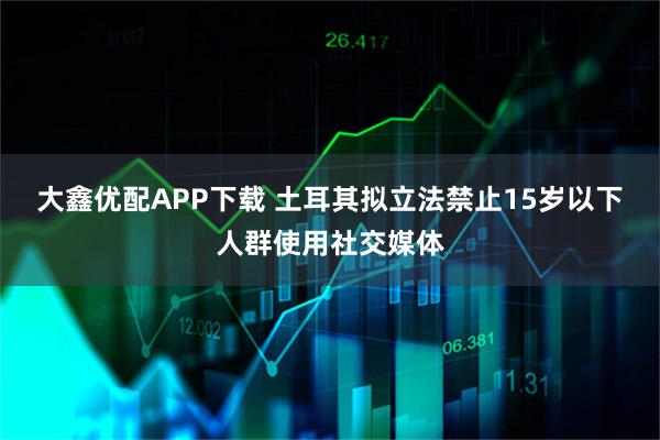 大鑫优配APP下载 土耳其拟立法禁止15岁以下人群使用社交媒体