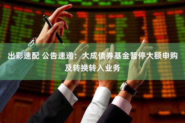 出彩速配 公告速递：大成债券基金暂停大额申购及转换转入业务