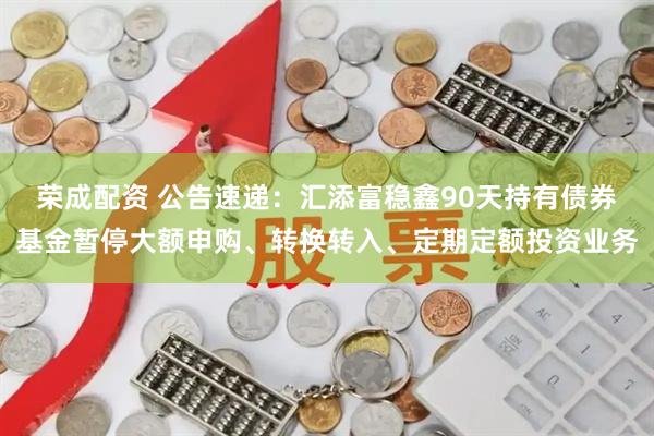 荣成配资 公告速递：汇添富稳鑫90天持有债券基金暂停大额申购、转换转入、定期定额投资业务