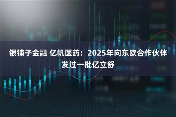 银铺子金融 亿帆医药：2025年向东欧合作伙伴发过一批亿立舒