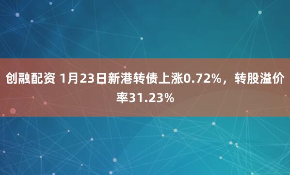 创融配资 1月23日新港转债上涨0.72%，转股溢价率31.23%
