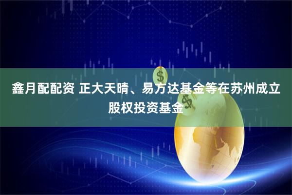 鑫月配配资 正大天晴、易方达基金等在苏州成立股权投资基金